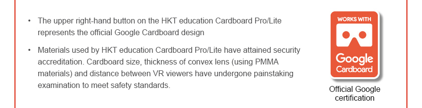 • The upper right-hand button on the HKT education Cardboard Pro/Lite represents the official Google Cardboard design • Materials used by HKT education Cardboard Pro/Lite have attained security accreditation. Cardboard size, thickness of convex lens (using PMMA materials) and distance between VR viewers have undergone painstaking examination to meet safety standards. Works with Google Cardboard
Official Google certification